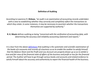 Definition of Auditing


According to Lawrence R. Dicksee, "an audit is an examination of accounting records undertaken
  with a view to establishing whether they correctly and completely reflect the transactions to
 which they relate. In some instances, it may be necessary to ascertain whether the transactions
                             themselves are supported by authority."


 R. K. Mautz defines auditing as being "concerned with the verification of accounting data, with
          determining the accuracy and reliability accounting statement and reports."



 It is clear from the above definitions that auditing is the systematic and scientific examination of
   the books of a accounts and records of a business so as to enable the auditor to satisfy himself
  that the Balance Sheet and the Profit and Loss Account are properly drawn up so as to exhibit a
true and fair view of the financial state of affairs of the business and profit or loss for the financial
  period. The Auditor will have to go through various books and accounts and related evidence to
 satisfy himself about the accuracy and authenticity to report the financial health of the business.
 
