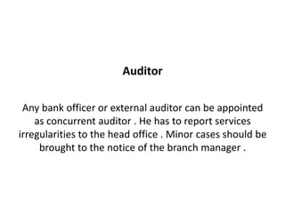 Auditor

 Any bank officer or external auditor can be appointed
    as concurrent auditor . He has to report services
irregularities to the head office . Minor cases should be
     brought to the notice of the branch manager .
 