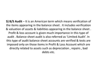 5) B/S Audit – It is an American term which means verification of
the items appearing in the balance sheet . It includes verification
& valuation of assets & liabilities appearing in the balance sheet .
   Profit & loss account is given much importance in this type of
  audit . Balance sheet audit is also referred as ‘Limited Audit’. In
this type of audit balance sheet accounts are verified & tests are
 imposed only on those items in Profit & Loss Account which are
    directly related to assets such as depreciation , repairs , bad
                               debts etc.
 