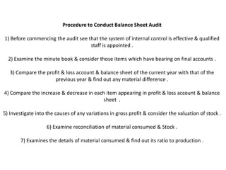 Procedure to Conduct Balance Sheet Audit

1) Before commencing the audit see that the system of internal control is effective & qualified
                                    staff is appointed .

  2) Examine the minute book & consider those items which have bearing on final accounts .

   3) Compare the profit & loss account & balance sheet of the current year with that of the
                      previous year & find out any material difference .

4) Compare the increase & decrease in each item appearing in profit & loss account & balance
                                          sheet .

5) Investigate into the causes of any variations in gross profit & consider the valuation of stock .

                    6) Examine reconciliation of material consumed & Stock .

        7) Examines the details of material consumed & find out its ratio to production .
 