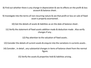 8) Find out whether there is any change in depreciation & see its effects on the profit & loss
                                 account & balance sheet .

9) Investigate into the terms of non-recurring nature & see that profit or loss on sale of fixed
                                 asset is properly ascertained .

          10) Get the details of assets & liabilities as on the date of balance sheet .

   11) Verify the statement of fixed assets addition made & deduction made . Also verify
                                       changes if any .

                      12) Pay attention to the valuation of fixed assets .

 13) Consider the details of current assets & enquire into the variations in currents assets .

14) Consider , in detail , any substantial changes in items of balance sheet from the normal
                                             figure.

                 15) Verify the assets & properties held & liabilities arising .
 