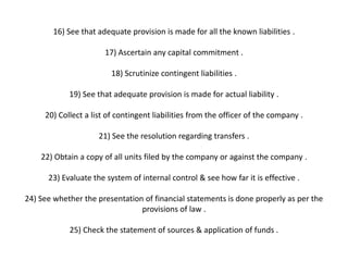 16) See that adequate provision is made for all the known liabilities .

                       17) Ascertain any capital commitment .

                         18) Scrutinize contingent liabilities .

            19) See that adequate provision is made for actual liability .

     20) Collect a list of contingent liabilities from the officer of the company .

                     21) See the resolution regarding transfers .

    22) Obtain a copy of all units filed by the company or against the company .

      23) Evaluate the system of internal control & see how far it is effective .

24) See whether the presentation of financial statements is done properly as per the
                                provisions of law .

            25) Check the statement of sources & application of funds .
 