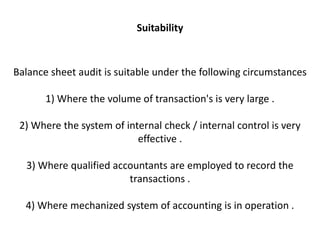 Suitability


Balance sheet audit is suitable under the following circumstances

       1) Where the volume of transaction's is very large .

 2) Where the system of internal check / internal control is very
                           effective .

  3) Where qualified accountants are employed to record the
                        transactions .

  4) Where mechanized system of accounting is in operation .
 
