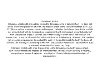 Position of Auditor
   In balance sheet audit ,the auditor checks the items appearing in balance sheet . He does not
  follow the normal procedure of audit . He does not check all the transactions taken place . U/S
 227 (3) the auditor is required to state in his report , “whether the balance sheet & the profit &
  loss account dealt with by the report are in agreement with the books of accounts & returns.”
      Now the question arises as to when the auditor can say so when he has not check all the
transactions . It may be informed that he has not done his duty honestly . However , the law does
   not prescribe any procedure to conduct the audit . If the auditor is satisfied with the books of
accounts , he may say so . According to Mr. Irish , the Australian Accountant , balance sheet audit
                            is an American term which conveys two things .
       i) It means limited audit since it is confined to the items connected with balance sheet .
    Ii) In such audit tests are imposed on internal control . The test include scrutiny of records ,
        comparison of income & expenses , investigation of material information & analysis of
                                              appropriations .
 