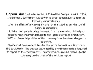 1. Special Audit – Under section 233 A of the Companies Act , 1956 ,
  the central Government has power to direct special audit under the
                        following circumstances .
   1. When affairs of any company are not managed as per the sound
                           business principles .
   2. When company is being managed in a manner which is likely to
  cause serious injury or damage to the interest of trade or industry .
  3) When financial position of the company is such as to endanger its
                                solvency .
  The Central Government decides the terms & conditions & scope of
the audit work . The auditor appointed by the Government is required
 to report to the government . The government gives directives to the
              company on the basis of the auditors report .
 