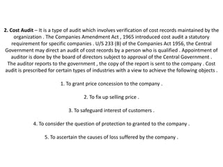 2. Cost Audit – It is a type of audit which involves verification of cost records maintained by the
     organization . The Companies Amendment Act , 1965 introduced cost audit a statutory
    requirement for specific companies . U/S 233 (B) of the Companies Act 1956, the Central
Government may direct an audit of cost records by a person who is qualified . Appointment of
    auditor is done by the board of directors subject to approval of the Central Government .
 The auditor reports to the government , the copy of the report is sent to the company . Cost
audit is prescribed for certain types of industries with a view to achieve the following objects .

                          1. To grant price concession to the company .

                                    2. To fix up selling price .

                             3. To safeguard interest of customers .

             4. To consider the question of protection to granted to the company .

                  5. To ascertain the causes of loss suffered by the company .
 