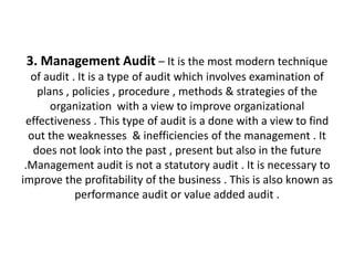 3. Management Audit – It is the most modern technique
  of audit . It is a type of audit which involves examination of
    plans , policies , procedure , methods & strategies of the
       organization with a view to improve organizational
 effectiveness . This type of audit is a done with a view to find
  out the weaknesses & inefficiencies of the management . It
   does not look into the past , present but also in the future
 .Management audit is not a statutory audit . It is necessary to
improve the profitability of the business . This is also known as
            performance audit or value added audit .
 