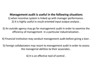Management audit is useful in the following situations
     1) when incentive system is linked up with manager performance .
        2) It is highly useful in result oriented input output analysis .

3) An outside agency may go for management audit in order to examine the
        efficiency of management in a particular industrialization .

4) Financial institution may conduct management audit before giving a loan .

5) Foreign collaborators may resort to management audit in order to assess
                 the managerial abilities to their associates .

                     6) It is an effective tool of control .
 