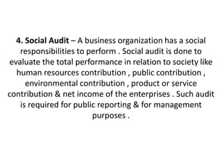 4. Social Audit – A business organization has a social
   responsibilities to perform . Social audit is done to
evaluate the total performance in relation to society like
  human resources contribution , public contribution ,
     environmental contribution , product or service
contribution & net income of the enterprises . Such audit
   is required for public reporting & for management
                        purposes .
 