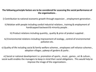 The following principle factors are to be considered for assessing the social performance of
                                      the organizations .

 i) Contribution to national economic growth through expansion , employment generation .

   Ii) Relation with people including cordial industrial relations , training & employment of
                          handicapped backward & minority people .

        Iii) Product relations including quantity , quality & price of product supplied .

  Iv) Environmental relations including improvement of ecology , control of environmental
                                         pollution etc.

v) Quality of life including social & family welfare schemes , employees self reliance schemes ,
                           adoption villages ,upkeep of gardens & parks .

  vi) Social or national development i.e. promotion of sports , music , games , art & culture ,
social audit enables the managers to keep in mind their social obligations . This would help to
                            improve the image of the organizations .
 