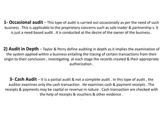 1- Occasional audit – This type of audit is carried out occasionally as per the need of such
business . This is applicable to the proprietary concerns such as sole trader & partnership s. It
    is just a need based audit . It is conducted at the desire of the owner of the business .



2) Audit in Depth – Taylor & Perry define auditing in depth as it implies the examination of
 the system applied within a business entailing the tracing of certain transactions from their
origin to their conclusion , investigating at each stage the records created & their appropriate
                                          authorization .


   3- Cash Audit – It is a partial audit & not a complete audit . In this type of audit , the
  auditor examines only the cash transaction . He examines cash & payment receipts . The
receipts & payments may be capital or revenue in nature . Cash transaction are checked with
                    the help of receipts & vouchers & other evidence .
                                                .
 