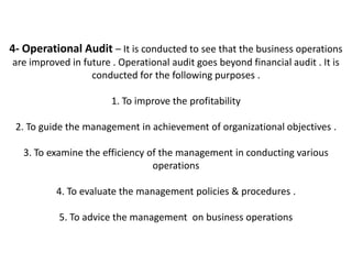 4- Operational Audit – It is conducted to see that the business operations
are improved in future . Operational audit goes beyond financial audit . It is
                  conducted for the following purposes .

                       1. To improve the profitability

 2. To guide the management in achievement of organizational objectives .

   3. To examine the efficiency of the management in conducting various
                                 operations

          4. To evaluate the management policies & procedures .

           5. To advice the management on business operations
 