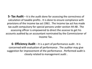 5- Tax Audit – It is the audit done for assessing the correctness of
  calculation of taxable profits . It is done to ensure compliance with
 provisions of the income tax act 1961 . The income tax act has made
  tax audit compulsory for special persons under section 44 AB . The
    assessing officer is empowered to direct the assesse to get his
accounts audited by an accountant nominated by the Commissioner of
                               Income Tax .

     6- Efficiency Audit – It is a pert of performance audit . It is
  concerned with evaluation of performance . The auditor may give
 suggestion for improvement of the performance . Performed audit is
                 closely related to management audit .
 