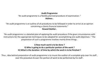 Audit Programme
                   “An audit programme is a flexibly planned procedure of examination .”
                                                 Holmes .

     “An audit programme is an outline of all procedures to be followed in order to arrive at an opinion
                                concerning a clients financial statements.”
                                              Howed Stettler .

  “An audit programme is a detailed plan of applying the audit procedure if the given circumstances with
  instructions for the appropriate techniques to be adopted for accomplishing one audit objectives .” The
                       preparation of such a programme involves mainly three things .

                                     i) How much work is to be done ?
                         ii) Who is going to do a particular portion of the work ?
                  Iii) What is the duration of time by which the work is to be finished ?

Thus , idea behind preparation of audit programme is to insure the auditor of a complete grip over his staff ,
                over the procedure & over the portion of work to be performed by his staff .
 