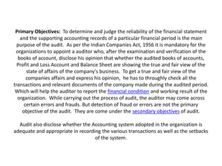 Primary Objectives: To determine and judge the reliability of the financial statement
   and the supporting accounting records of a particular financial period is the main
  purpose of the audit. As per the Indian Companies Act, 1956 it is mandatory for the
 organizations to appoint a auditor who, after the examination and verification of the
  books of account, disclose his opinion that whether the audited books of accounts,
  Profit and Loss Account and Balance Sheet are showing the true and fair view of the
      state of affairs of the company's business. To get a true and fair view of the
      companies affairs and express his opinion, he has to throughly check all the
transactions and relevant documents of the company made during the audited period.
 Which will help the auditor to report the financial condition and working result of the
  organization. While carrying out the process of audit, the auditor may come across
     certain errors and frauds. But detection of fraud or errors are not the primary
    objective of the audit. They are come under the secondary objectives of audit.

  Audit also disclose whether the Accounting system adopted in the organization is
adequate and appropriate in recording the various transactions as well as the setbacks
                                   of the system.
 