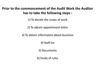 Prior to the commencement of the Audit Work the Auditor
              has to take the following steps :
               1) To decide the scope of work

               2) To obtain appointment letter

           3) To obtain information about business

                         4) Staff list

                       5) Documents

                      6) Study of rules
 