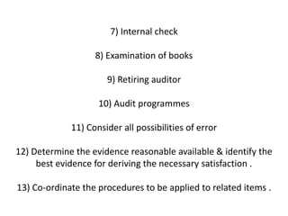 7) Internal check

                   8) Examination of books

                      9) Retiring auditor

                    10) Audit programmes

             11) Consider all possibilities of error

12) Determine the evidence reasonable available & identify the
     best evidence for deriving the necessary satisfaction .

13) Co-ordinate the procedures to be applied to related items .
 