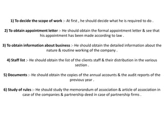 1) To decide the scope of work :- At first , he should decide what he is required to do .

 2) To obtain appointment letter :- He should obtain the formal appointment letter & see that
                     his appointment has been made according to law .

3) To obtain information about business :- He should obtain the detailed information about the
                          nature & routine working of the company .

  4) Staff list :- He should obtain the list of the clients staff & their distribution in the various
                                                section .

5) Documents :- He should obtain the copies of the annual accounts & the audit reports of the
                                      previous year .

6) Study of rules :- He should study the memorandum of association & article of association in
            case of the companies & partnership deed in case of partnership firms .
 
