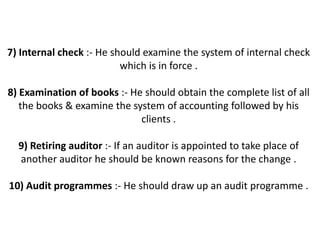 7) Internal check :- He should examine the system of internal check
                          which is in force .

8) Examination of books :- He should obtain the complete list of all
   the books & examine the system of accounting followed by his
                             clients .

  9) Retiring auditor :- If an auditor is appointed to take place of
  another auditor he should be known reasons for the change .

10) Audit programmes :- He should draw up an audit programme .
 