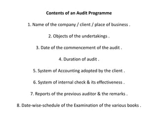 Contents of an Audit Programme

     1. Name of the company / client / place of business .

                2. Objects of the undertakings .

         3. Date of the commencement of the audit .

                     4. Duration of audit .

        5. System of Accounting adopted by the client .

        6. System of internal check & its effectiveness .

      7. Reports of the previous auditor & the remarks .

8. Date-wise-schedule of the Examination of the various books .
 