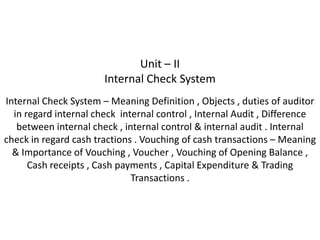 Unit – II
                       Internal Check System
Internal Check System – Meaning Definition , Objects , duties of auditor
  in regard internal check internal control , Internal Audit , Difference
   between internal check , internal control & internal audit . Internal
check in regard cash tractions . Vouching of cash transactions – Meaning
  & Importance of Vouching , Voucher , Vouching of Opening Balance ,
      Cash receipts , Cash payments , Capital Expenditure & Trading
                              Transactions .
 