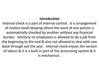 Introduction
Internal check is a part of internal control . It is arrangement
  of routine book-keeping where the work of one person is
   automatically checked by another without any financial
 burden . Similarly no employees is allowed to do a job from
the beginning to the end & also not allowed to deal with one
book through out the year . Internal check enjoys the version
 of labour & it is a built in part of the accounting system & it
                          is mechanical .
 