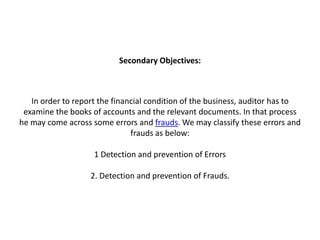 Secondary Objectives:



   In order to report the financial condition of the business, auditor has to
 examine the books of accounts and the relevant documents. In that process
he may come across some errors and frauds. We may classify these errors and
                               frauds as below:

                    1 Detection and prevention of Errors

                   2. Detection and prevention of Frauds.
 