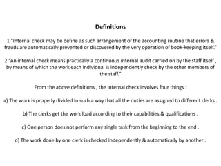 Definitions

 1 “Internal check may be define as such arrangement of the accounting routine that errors &
frauds are automatically prevented or discovered by the very operation of book-keeping itself.”

2 “An internal check means practically a continuous internal audit carried on by the staff itself ,
 by means of which the work each individual is independently check by the other members of
                                           the staff.”

              From the above definitions , the internal check involves four things :

a) The work is properly divided in such a way that all the duties are assigned to different clerks .

        b) The clerks get the work load according to their capabilities & qualifications .

        c) One person does not perform any single task from the beginning to the end .

     d) The work done by one clerk is checked independently & automatically by another .
 