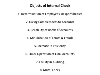 Objects of Internal Check

1. Determination of Employees Responsibilities

     2. Giving Completeness to Accounts

      3. Reliability of Books of Accounts

      4. Minimization of Errors & Frauds

           5. Increase in Efficiency

     6. Quick Operation of Final Accounts

            7. Facility in Auditing

               8. Moral Check
 