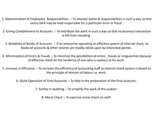 1. Determination of Employees Responsibilities :- To allocate duties & responsibilities in such a way so that
                    every clerk may be held responsible for a particular error or fraud .

2. Giving Completeness to Accounts :- To distribute the work in such a way so that no business transaction
                                          is left from recoding .

  3. Reliability of Books of Accounts :- If an enterprise operating an effective system of internal check, its
               books of accounts & other records are readily relied upon by interested parties .

4. Minimization of Errors & Frauds :- To minimize the possibilities of errors , frauds or irregularities because
                   of effective check on the tendency of one who is careless at his work .

5. Increase in Efficiency :- To increase the efficiency of accounting staff as internal check system is based on
                                   the principle of division of labour i.e. work .

          6. Quick Operation of Final Accounts :- To help in the preparation of the final accounts .

                        7. Facility in Auditing :- To simpilify the work of the auditor .

                             8. Moral Check :- To exercise moral check on staff .
 