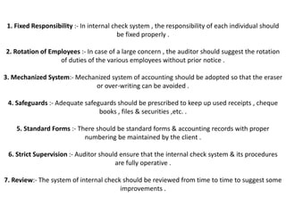 1. Fixed Responsibility :- In internal check system , the responsibility of each individual should
                                          be fixed properly .

2. Rotation of Employees :- In case of a large concern , the auditor should suggest the rotation
                  of duties of the various employees without prior notice .

3. Mechanized System:- Mechanized system of accounting should be adopted so that the eraser
                            or over-writing can be avoided .

 4. Safeguards :- Adequate safeguards should be prescribed to keep up used receipts , cheque
                                books , files & securities ,etc. .

    5. Standard Forms :- There should be standard forms & accounting records with proper
                           numbering be maintained by the client .

 6. Strict Supervision :- Auditor should ensure that the internal check system & its procedures
                                       are fully operative .

7. Review:- The system of internal check should be reviewed from time to time to suggest some
                                        improvements .
 