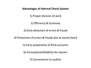 Advantages of Internal Check System

            1) Proper division of work

             2) Efficiency & Economy

       3) Early detection of errors & frauds

4) Prevention of errors & frauds due to moral check

       5) Early preparation of final accounts

       6) Increased profitability for owners

            7) Convenience to auditor
 