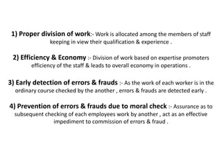 1) Proper division of work:- Work is allocated among the members of staff
               keeping in view their qualification & experience .

 2) Efficiency & Economy :- Division of work based on expertise promoters
        efficiency of the staff & leads to overall economy in operations .

3) Early detection of errors & frauds :- As the work of each worker is in the
  ordinary course checked by the another , errors & frauds are detected early .

4) Prevention of errors & frauds due to moral check :- Assurance as to
  subsequent checking of each employees work by another , act as an effective
                impediment to commission of errors & fraud .
 