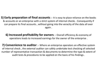 5) Early preparation of final accounts :- It is easy to place reliance on the books
 & accounts or an enterprise with a strict system of internal checks . Consequently if
  can prepare its final accounts , without going into the veracity of the data all over
                                        again .

    6) Increased profitability for owners :- Overall efficiency & economy of
       operations leads to increased earnings for the owner of the enterprise .

7) Convenience to auditor :- Where an enterprise operators an effective system
of internal check , the external auditor can safely undertake test checking of selected
number of representative transaction & documents to determine the type & extent of
         audit tests & procedures to be applied on the basis of his findings .
 