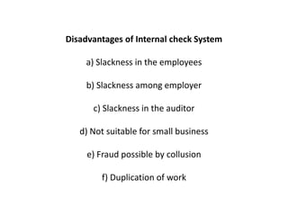 Disadvantages of Internal check System

    a) Slackness in the employees

     b) Slackness among employer

      c) Slackness in the auditor

   d) Not suitable for small business

     e) Fraud possible by collusion

        f) Duplication of work
 