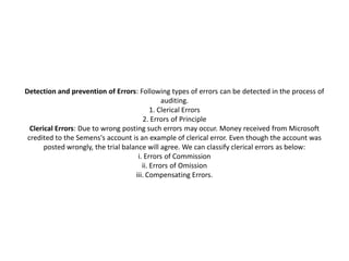 Detection and prevention of Errors: Following types of errors can be detected in the process of
                                                auditing.
                                            1. Clerical Errors
                                        2. Errors of Principle
  Clerical Errors: Due to wrong posting such errors may occur. Money received from Microsoft
 credited to the Semens's account is an example of clerical error. Even though the account was
       posted wrongly, the trial balance will agree. We can classify clerical errors as below:
                                      i. Errors of Commission
                                        ii. Errors of Omission
                                     iii. Compensating Errors.
 