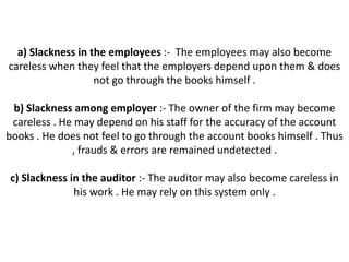 a) Slackness in the employees :- The employees may also become
careless when they feel that the employers depend upon them & does
                   not go through the books himself .

 b) Slackness among employer :- The owner of the firm may become
 careless . He may depend on his staff for the accuracy of the account
books . He does not feel to go through the account books himself . Thus
              , frauds & errors are remained undetected .

c) Slackness in the auditor :- The auditor may also become careless in
              his work . He may rely on this system only .
 