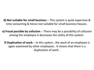 d) Not suitable for small business :- This system is quite expensive &
   time consuming & hence not suitable for small business houses .

e) Fraud possible by collusion :- There may be a possibility of collusion
      among the employee it decreases the utility of this system .

 f) Duplication of work :- In this system , the work of an employee is
     again examined by other employees . It means that there is a
                         duplication of work .
 