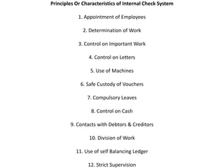 Principles Or Characteristics of Internal Check System

            1. Appointment of Employees

              2. Determination of Work

            3. Control on Important Work

                4. Control on Letters

                 5. Use of Machines

             6. Safe Custody of Vouchers

                7. Compulsory Leaves

                 8. Control on Cash

        9. Contacts with Debtors & Creditors

                10. Division of Work

           11. Use of self Balancing Ledger

                12. Strict Supervision
 