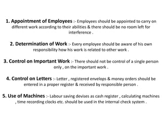 1. Appointment of Employees :- Employees should be appointed to carry on
    different work according to their abilities & there should be no room left for
                                   interference .

   2. Determination of Work :- Every employee should be aware of his own
                responsibility how his work is related to other work .

3. Control on Important Work :- There should not be control of a single person
                           only , on the important work .

  4. Control on Letters :- Letter , registered envelops & money orders should be
           entered in a proper register & received by responsible person .

5. Use of Machines :- Labour saving devises as cash register , calculating machines
      , time recording clocks etc. should be used in the internal check system .
 