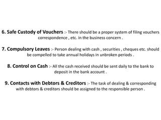 6. Safe Custody of Vouchers :- There should be a proper system of filing vouchers
                   correspondence , etc. in the business concern .

7. Compulsory Leaves :- Person dealing with cash , securities , cheques etc. should
             be compelled to take annual holidays in unbroken periods .

  8. Control on Cash :- All the cash received should be sent daily to the bank to
                            deposit in the bank account .

 9. Contacts with Debtors & Creditors :- The task of dealing & corresponding
       with debtors & creditors should be assigned to the responsible person .
 