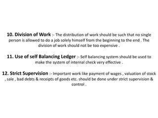 10. Division of Work :- The distribution of work should be such that no single
   person is allowed to do a job solely himself from the beginning to the end . The
                   division of work should not be too expensive .

  11. Use of self Balancing Ledger :- Self balancing system should be used to
                  make the system of internal check very effective .

12. Strict Supervision :- Important work like payment of wages , valuation of stock
 , sale , bad debts & receipts of goods etc. should be done under strict supervision &
                                        control .
 