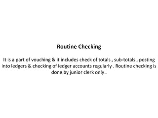 Routine Checking

 It is a part of vouching & it includes check of totals , sub-totals , posting
into ledgers & checking of ledger accounts regularly . Routine checking is
                          done by junior clerk only .
 