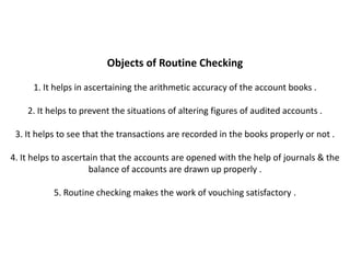 Objects of Routine Checking

     1. It helps in ascertaining the arithmetic accuracy of the account books .

    2. It helps to prevent the situations of altering figures of audited accounts .

 3. It helps to see that the transactions are recorded in the books properly or not .

4. It helps to ascertain that the accounts are opened with the help of journals & the
                      balance of accounts are drawn up properly .

           5. Routine checking makes the work of vouching satisfactory .
 