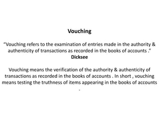 Vouching

“Vouching refers to the examination of entries made in the authority &
  authenticity of transactions as recorded in the books of accounts .”
                                Dicksee

   Vouching means the verification of the authority & authenticity of
 transactions as recorded in the books of accounts . In short , vouching
means testing the truthness of items appearing in the books of accounts
                                   .
 