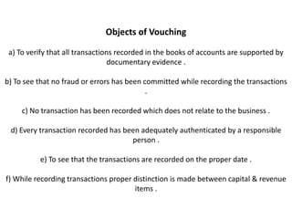 Objects of Vouching

 a) To verify that all transactions recorded in the books of accounts are supported by
                                  documentary evidence .

b) To see that no fraud or errors has been committed while recording the transactions
                                            .

     c) No transaction has been recorded which does not relate to the business .

 d) Every transaction recorded has been adequately authenticated by a responsible
                                     person .

          e) To see that the transactions are recorded on the proper date .

f) While recording transactions proper distinction is made between capital & revenue
                                       items .
 