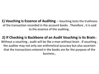 1) Vouching is Essence of Auditing :- Vouching tests the truthness
 of the transaction recorded in the account books . Therefore , it is said
                     to the essence of the auditing .

2) If Checking is Backbone of an Audit Vouching is its Brain:-
Without a vouching , audit will be like a man without brain . If vouching ,
 the auditor may not only see arithmetical accuracy but also ascertain
 that the transactions entered in the books are for the purpose of the
                                business ,
 