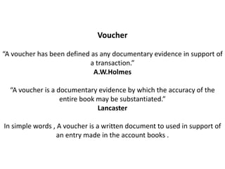 Voucher

“A voucher has been defined as any documentary evidence in support of
                           a transaction.”
                             A.W.Holmes

  “A voucher is a documentary evidence by which the accuracy of the
                   entire book may be substantiated.”
                               Lancaster

In simple words , A voucher is a written document to used in support of
                  an entry made in the account books .
 