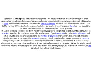 a) Receipt :- A receipt is a written acknowledgment that a specified article or sum of money has been
 received. A receipt records the purchase of goods or service obtained in an exchange. A receipt, obtained in
  a Swiss mountain restaurant on the top of the Grosse Scheidegg. Includes a list of meals with prices, Tisch
  (table) number (7/01), total price information in two currencies (Swiss Francs and Euros), a note about the
                          7.6% tax, contact information and name of the cashier (Ursula).
 In English speaking countries the term most frequently applies to the printed record given to a consumer at
  checkout that lists the purchases made, the total amount of the transaction including taxes, discounts and
     other adjustments, the amount paid and the method of payment. Increasingly, these receipts may also
   include messages from the retailer, warranty or return details, special offers, advertisements or coupons.
    Receipts may also be provided for non-retail operations such as banking transactions. A receipt is a legal
 document. In many countries, notably the United States of America, it is mandatory by law for retailers, and
individuals, have to show receipts and store information about every receipt, so that the tax authority, or IRS
                                         can check that sales are not hidden.
 