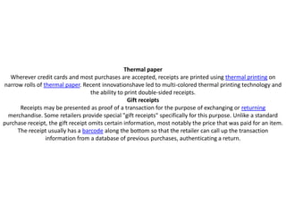 Thermal paper
  Wherever credit cards and most purchases are accepted, receipts are printed using thermal printing on
narrow rolls of thermal paper. Recent innovationshave led to multi-colored thermal printing technology and
                                    the ability to print double-sided receipts.
                                                    Gift receipts
      Receipts may be presented as proof of a transaction for the purpose of exchanging or returning
  merchandise. Some retailers provide special "gift receipts" specifically for this purpose. Unlike a standard
purchase receipt, the gift receipt omits certain information, most notably the price that was paid for an item.
     The receipt usually has a barcode along the bottom so that the retailer can call up the transaction
                 information from a database of previous purchases, authenticating a return.
 